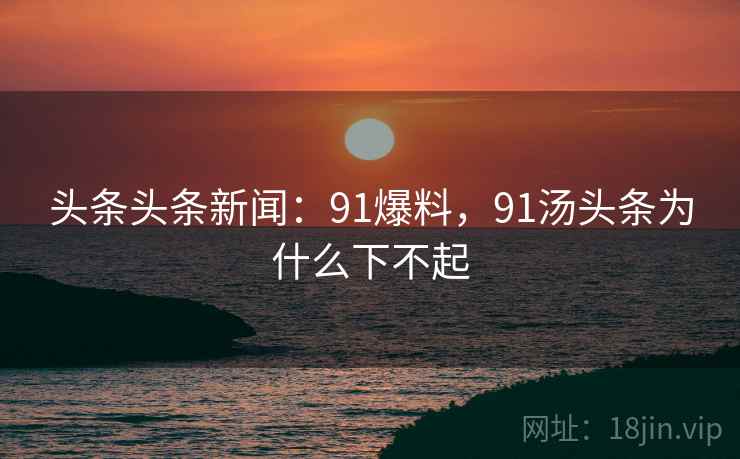 头条头条新闻：91爆料，91汤头条为什么下不起