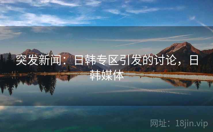 突发新闻：日韩专区引发的讨论，日韩媒体