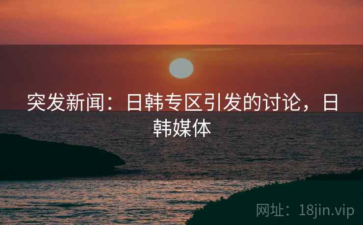 突发新闻：日韩专区引发的讨论，日韩媒体
