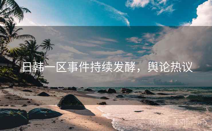 日韩一区事件持续发酵，舆论热议