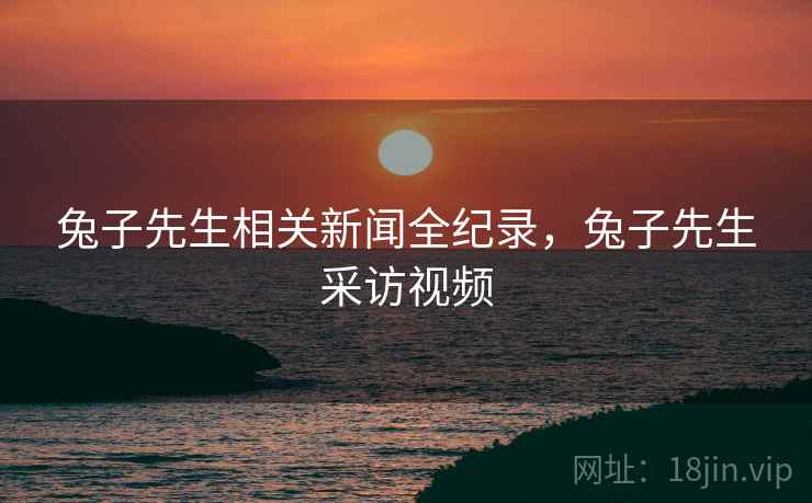 兔子先生相关新闻全纪录，兔子先生采访视频