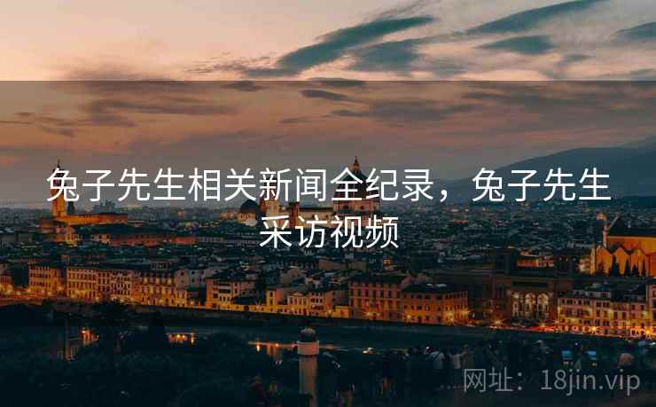 兔子先生相关新闻全纪录，兔子先生采访视频