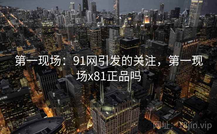 第一现场：91网引发的关注，第一现场x81正品吗