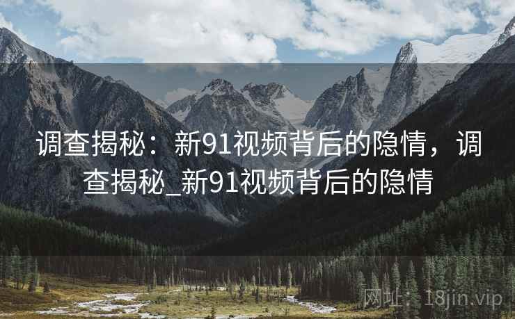 调查揭秘：新91视频背后的隐情，调查揭秘_新91视频背后的隐情