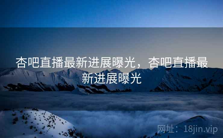 杏吧直播最新进展曝光，杏吧直播最新进展曝光