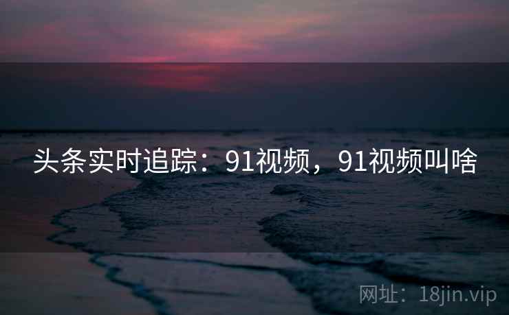 头条实时追踪:91视频,91视频叫啥