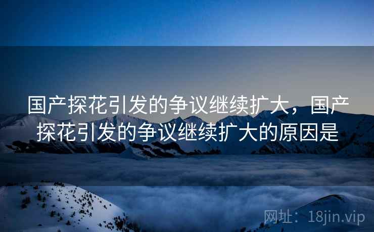国产探花引发的争议继续扩大,国产探花引发的争议继续扩大的原因是