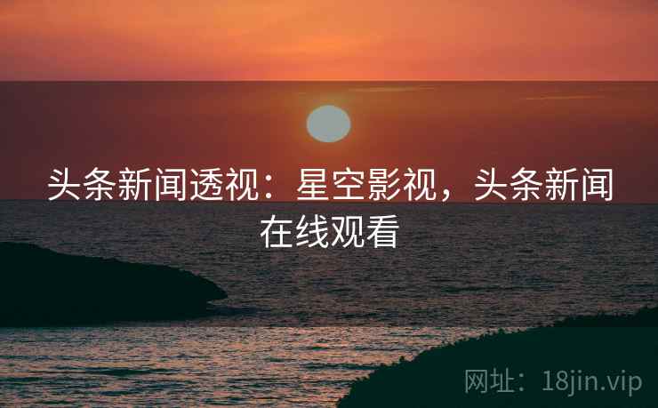头条新闻透视:星空影视,头条新闻在线观看