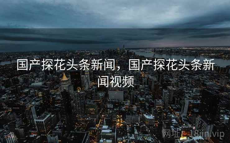 国产探花头条新闻,国产探花头条新闻视频
