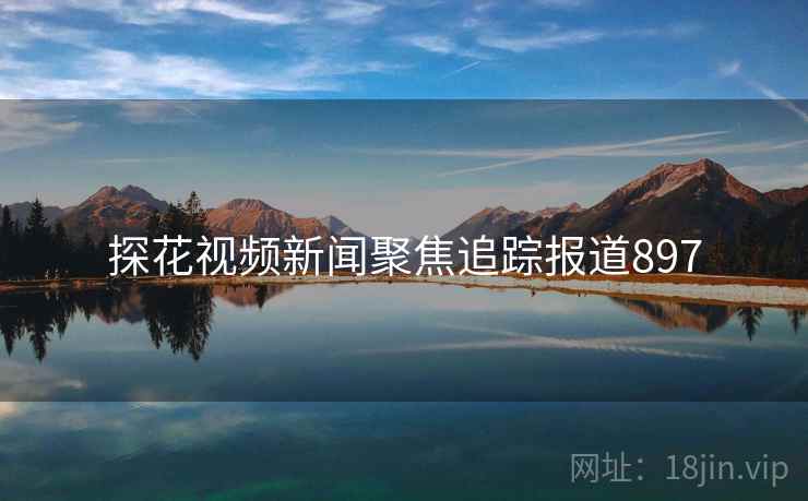 探花视频新闻聚焦追踪报道897