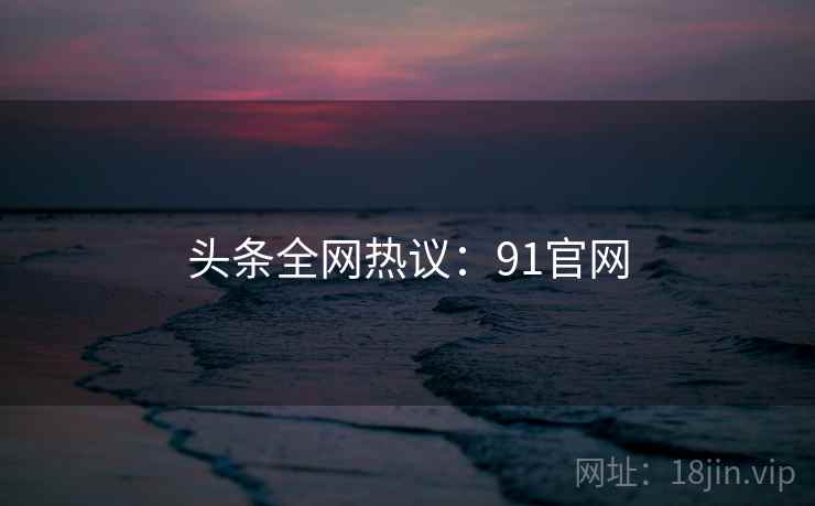 头条全网热议:91官网