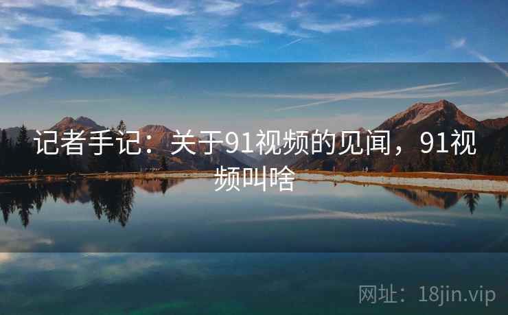 记者手记：关于91视频的见闻，91视频叫啥