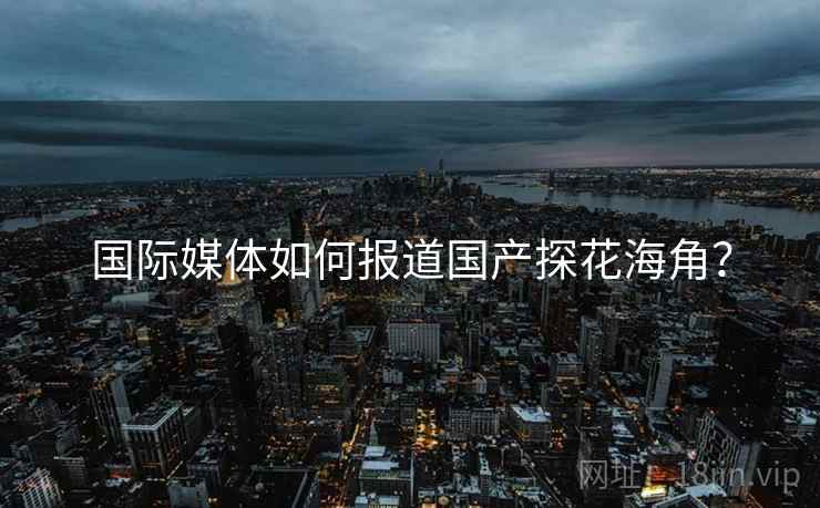 国际媒体如何报道国产探花海角? 国际媒体如何报道国产探花海角?