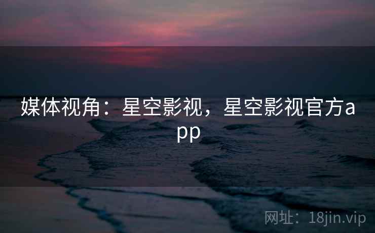 媒体视角:星空影视,星空影视官方app 媒体视角:星空影视,星空影视官方app