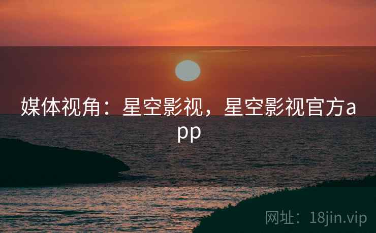 媒体视角:星空影视,星空影视官方app