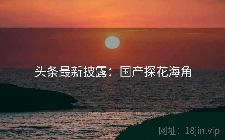 头条最新披露:国产探花海角 头条最新披露:国产探花海角