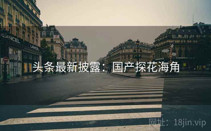 头条最新披露:国产探花海角