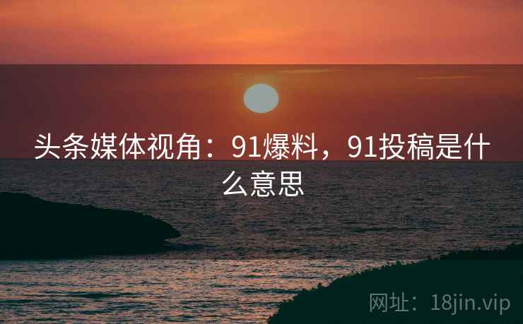 头条媒体视角:91爆料,91投稿是什么意思 头条媒体视角:91爆料,91投稿是什么意思