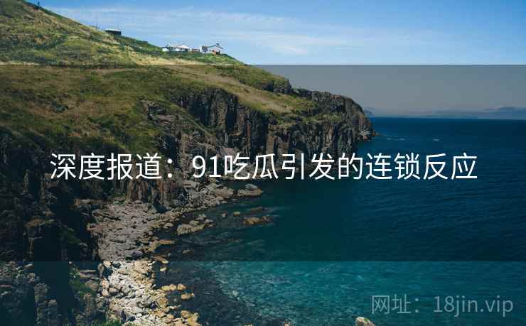 深度报道：91吃瓜引发的连锁反应