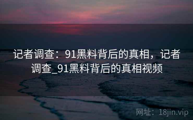 记者调查：91黑料背后的真相，记者调查_91黑料背后的真相视频