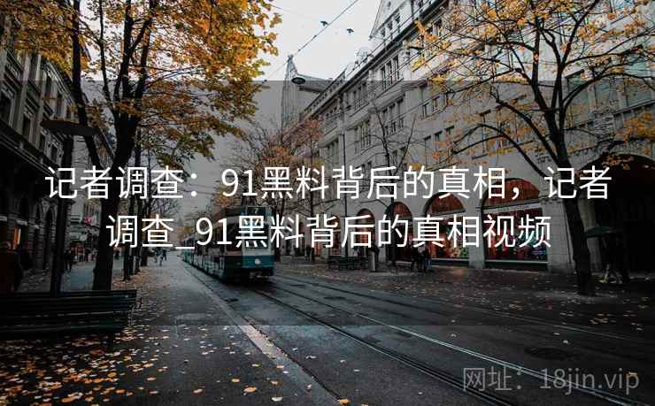 记者调查:91黑料背后的真相,记者调查_91黑料背后的真相视频 记者调查:91黑料背后的真相,记者调查_91黑料背后的真相视频