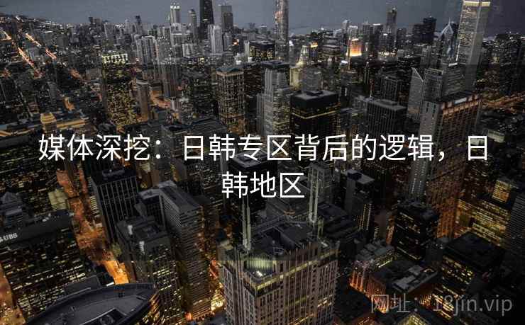 媒体深挖:日韩专区背后的逻辑,日韩地区