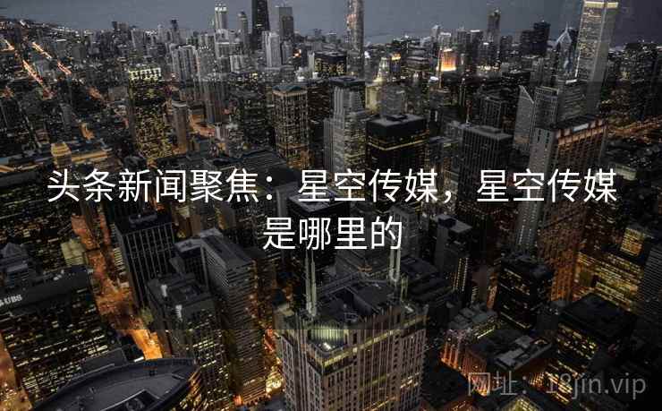 头条新闻聚焦:星空传媒,星空传媒是哪里的 头条新闻聚焦:星空传媒,星空传媒是哪里的