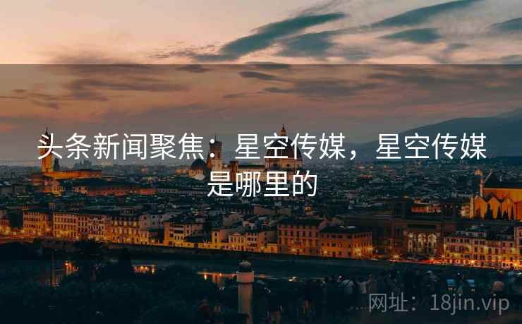 头条新闻聚焦:星空传媒,星空传媒是哪里的