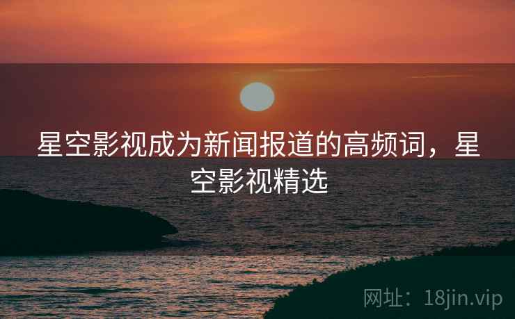 星空影视成为新闻报道的高频词,星空影视精选