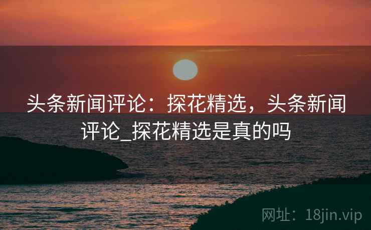 头条新闻评论:探花精选,头条新闻评论_探花精选是真的吗