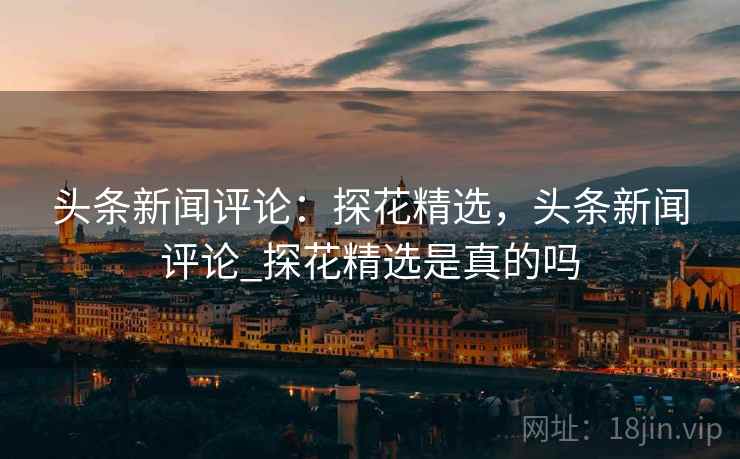 头条新闻评论:探花精选,头条新闻评论_探花精选是真的吗 头条新闻评论:探花精选,头条新闻评论_探花精选是真的吗