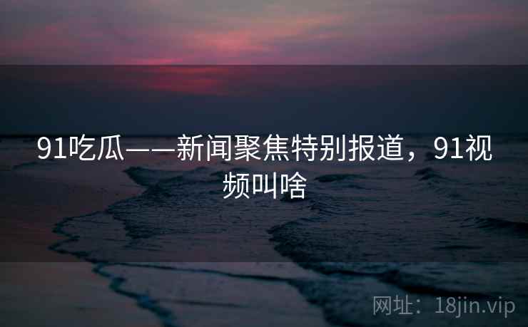 91吃瓜——新闻聚焦特别报道,91视频叫啥 91吃瓜——新闻聚焦特别报道,91视频叫啥