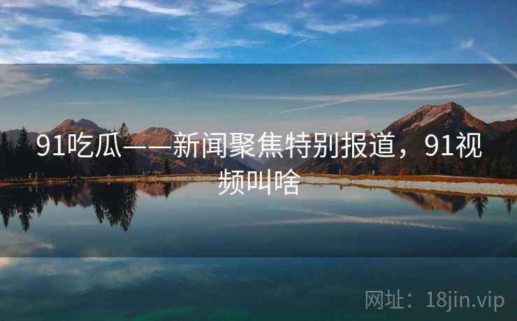 91吃瓜——新闻聚焦特别报道,91视频叫啥 91吃瓜——新闻聚焦特别报道,91视频叫啥