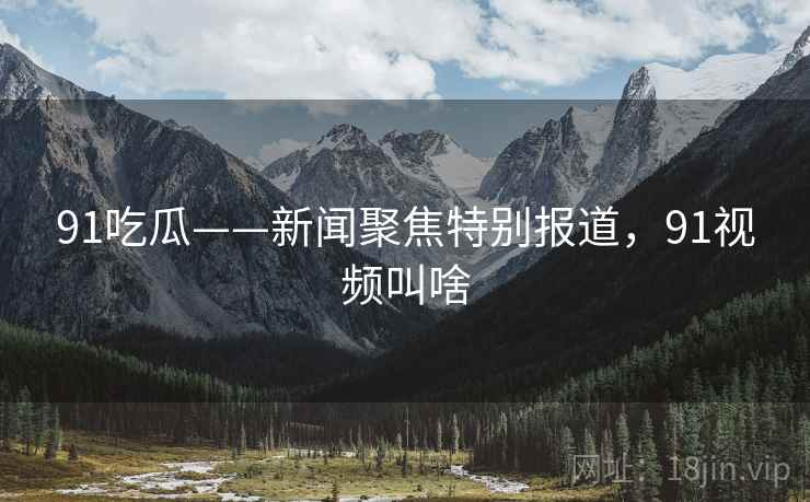 91吃瓜——新闻聚焦特别报道,91视频叫啥