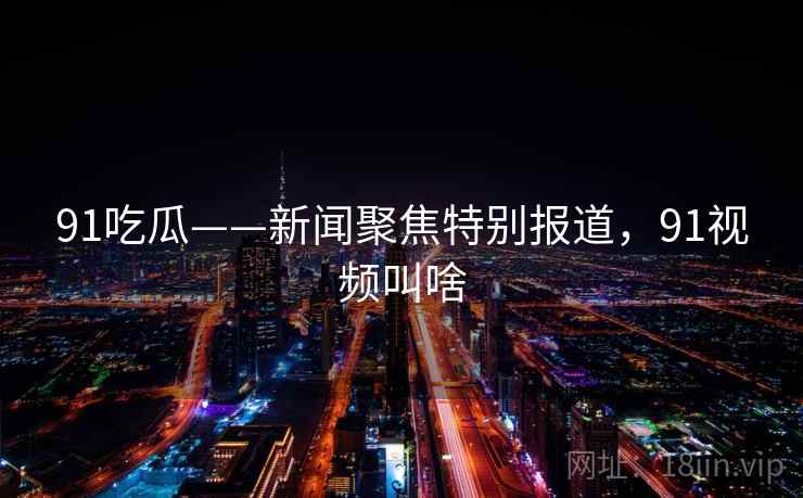 91吃瓜——新闻聚焦特别报道,91视频叫啥 91吃瓜——新闻聚焦特别报道,91视频叫啥