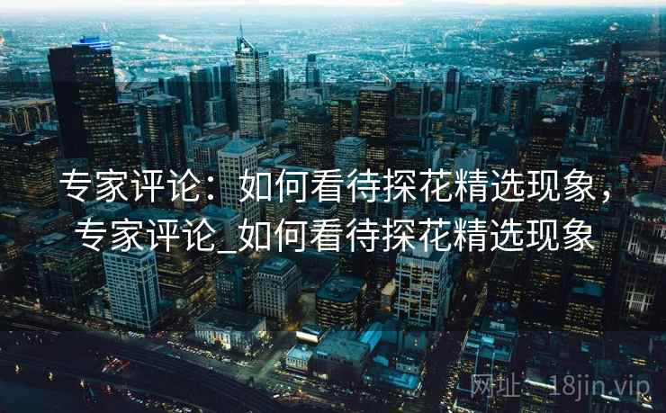 专家评论:如何看待探花精选现象,专家评论_如何看待探花精选现象