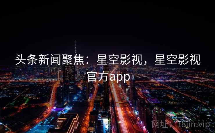 头条新闻聚焦:星空影视,星空影视官方app