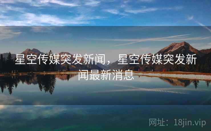 星空传媒突发新闻,星空传媒突发新闻最新消息 星空传媒突发新闻,星空传媒突发新闻最新消息
